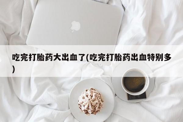 米非司酮购买渠道微信吃完打胎药大出血了(吃完打胎药出血特别多)