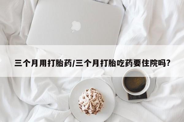 米非司酮购买渠道微信三个月用打胎药/三个月打胎吃药要住院吗?