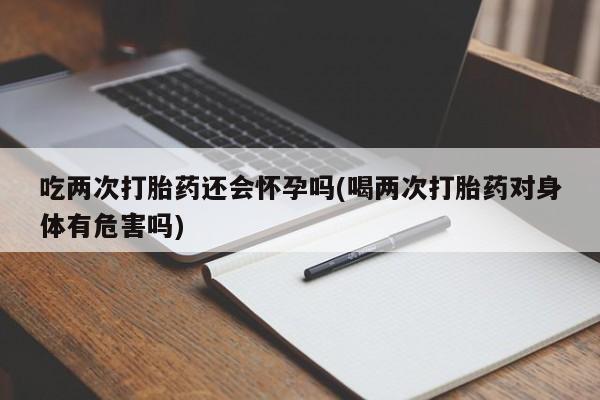 米非司酮购买渠道微信吃两次打胎药还会怀孕吗(喝两次打胎药对身体有危害吗)