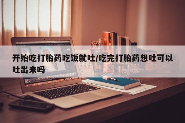 米非司酮购买渠道微信开始吃打胎药吃饭就吐/吃完打胎药想吐可以吐出来吗