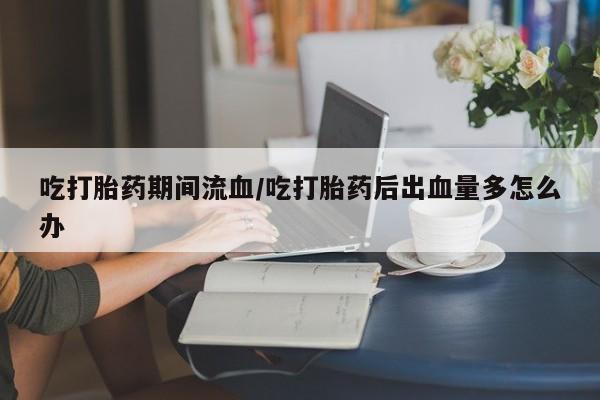 米非司酮购买渠道微信吃打胎药期间流血/吃打胎药后出血量多怎么办
