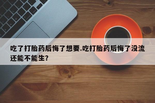 米非司酮购买渠道微信吃了打胎药后悔了想要.吃打胎药后悔了没流还能不能生？