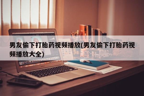 米非司酮购买渠道微信男友偷下打胎药视频播放(男友偷下打胎药视频播放大全)