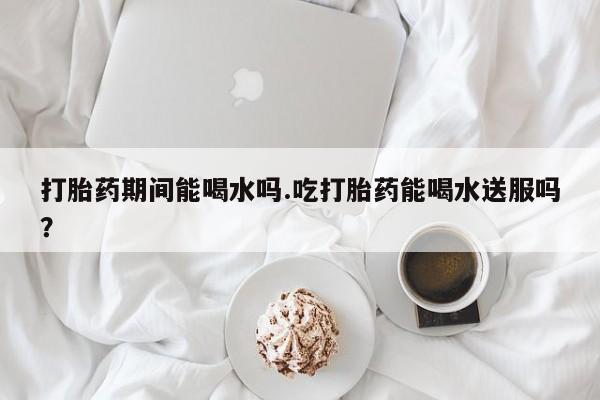 米非司酮购买渠道微信打胎药期间能喝水吗.吃打胎药能喝水送服吗？