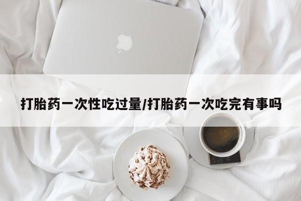 米非司酮购买渠道微信打胎药一次性吃过量/打胎药一次吃完有事吗