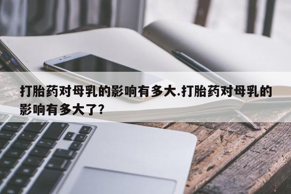 米非司酮购买渠道微信打胎药对母乳的影响有多大.打胎药对母乳的影响有多大了？