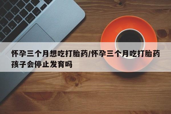 米非司酮购买渠道微信怀孕三个月想吃打胎药/怀孕三个月吃打胎药孩子会停止发育吗