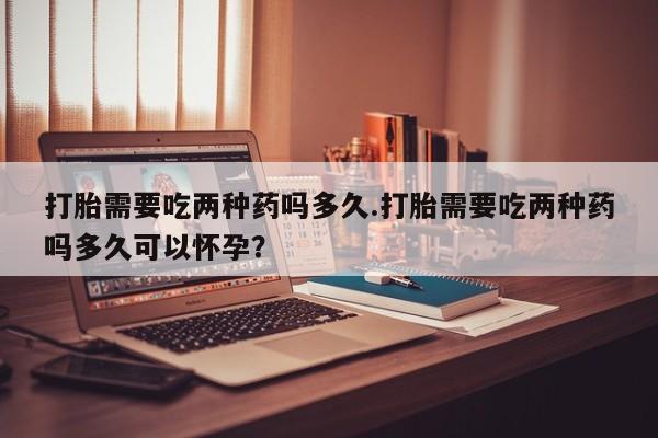 米非司酮购买渠道微信打胎需要吃两种药吗多久.打胎需要吃两种药吗多久可以怀孕？