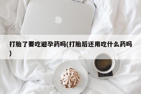 米非司酮购买渠道微信打胎了要吃避孕药吗(打胎后还用吃什么药吗)