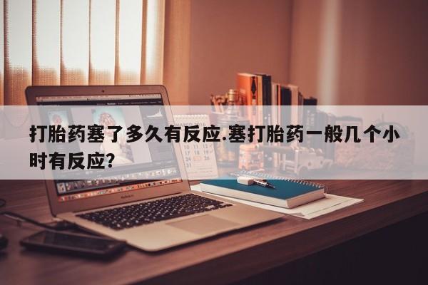 米非司酮购买渠道微信打胎药塞了多久有反应.塞打胎药一般几个小时有反应？