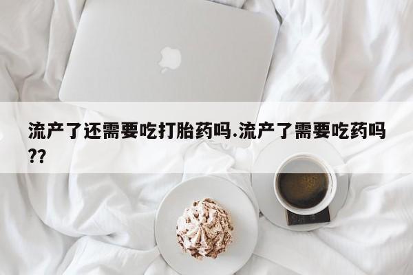米非司酮购买渠道微信流产了还需要吃打胎药吗.流产了需要吃药吗?？
