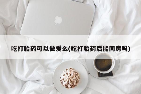 米非司酮购买渠道微信吃打胎药可以做爱么(吃打胎药后能同房吗)