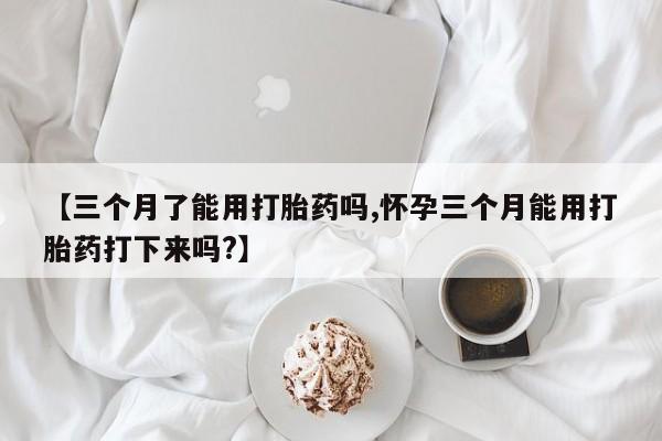 米非司酮购买渠道微信【三个月了能用打胎药吗,怀孕三个月能用打胎药打下来吗?】