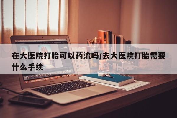 米非司酮购买渠道微信在大医院打胎可以药流吗/去大医院打胎需要什么手续