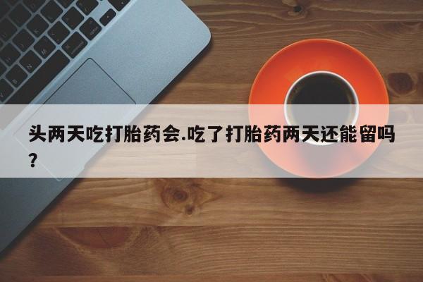 米非司酮购买渠道微信头两天吃打胎药会.吃了打胎药两天还能留吗？