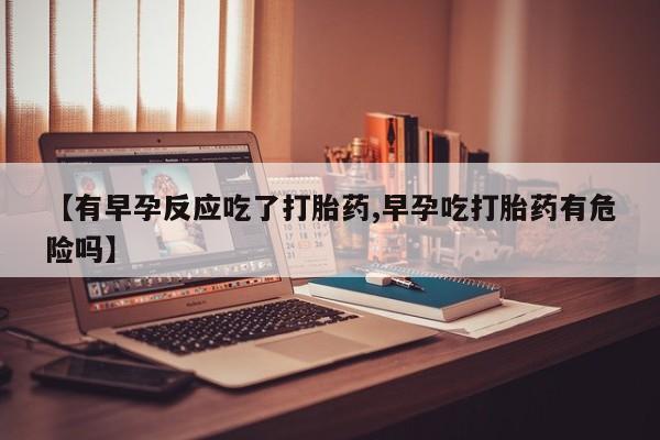 米非司酮购买渠道微信【有早孕反应吃了打胎药,早孕吃打胎药有危险吗】