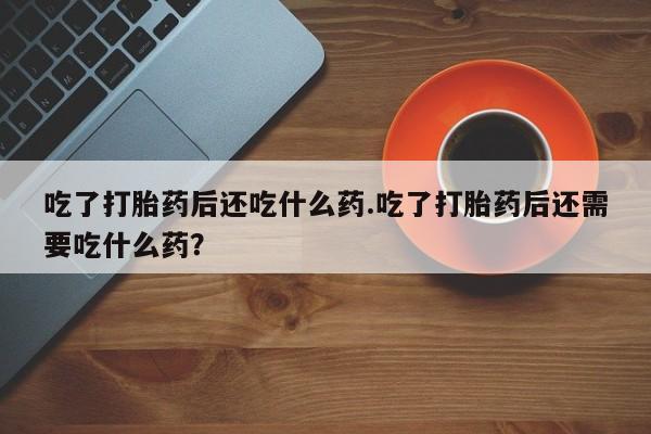 米非司酮购买渠道微信吃了打胎药后还吃什么药.吃了打胎药后还需要吃什么药？