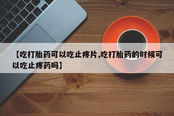 米非司酮购买渠道微信【吃打胎药可以吃止疼片,吃打胎药的时候可以吃止疼药吗】