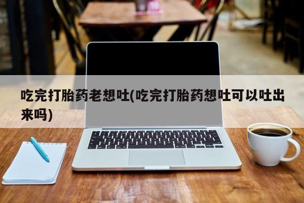 米非司酮购买渠道微信吃完打胎药老想吐(吃完打胎药想吐可以吐出来吗)