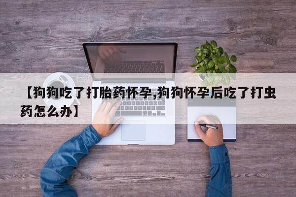 米非司酮购买渠道微信【狗狗吃了打胎药怀孕,狗狗怀孕后吃了打虫药怎么办】
