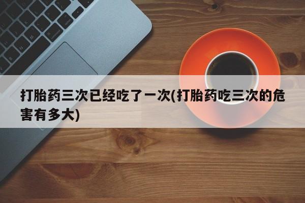 米非司酮购买渠道微信打胎药三次已经吃了一次(打胎药吃三次的危害有多大)