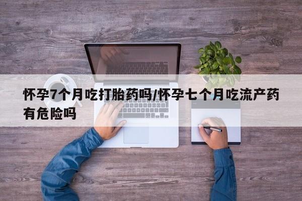 米非司酮购买渠道微信怀孕7个月吃打胎药吗/怀孕七个月吃流产药有危险吗