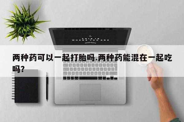 米非司酮购买渠道微信两种药可以一起打胎吗.两种药能混在一起吃吗？