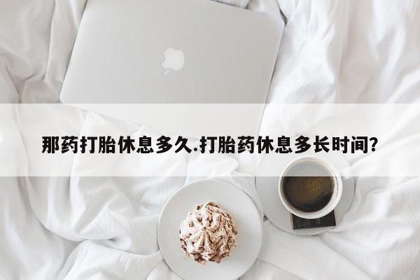 米非司酮购买渠道微信那药打胎休息多久.打胎药休息多长时间？