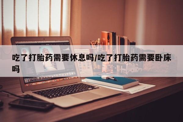 米非司酮购买渠道微信吃了打胎药需要休息吗/吃了打胎药需要卧床吗