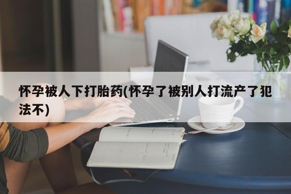 米非司酮购买渠道微信怀孕被人下打胎药(怀孕了被别人打流产了犯法不)