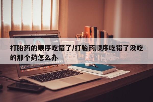米非司酮购买渠道微信打胎药的顺序吃错了/打胎药顺序吃错了没吃的那个药怎么办