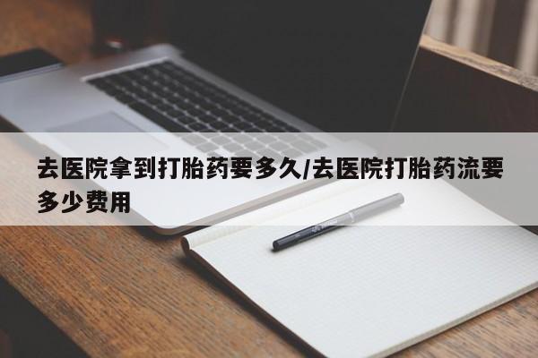 米非司酮购买渠道微信去医院拿到打胎药要多久/去医院打胎药流要多少费用