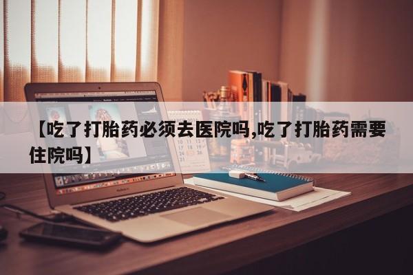 米非司酮购买渠道微信【吃了打胎药必须去医院吗,吃了打胎药需要住院吗】