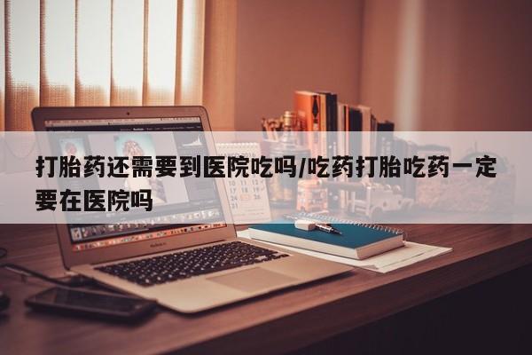 米非司酮购买渠道微信打胎药还需要到医院吃吗/吃药打胎吃药一定要在医院吗