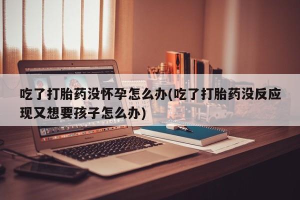 米非司酮购买渠道微信吃了打胎药没怀孕怎么办(吃了打胎药没反应现又想要孩子怎么办)