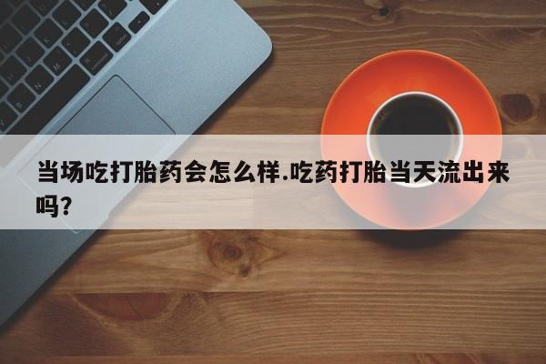 米非司酮购买渠道微信当场吃打胎药会怎么样.吃药打胎当天流出来吗？
