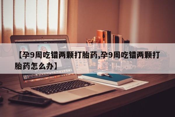 米非司酮购买渠道微信【孕9周吃错两颗打胎药,孕9周吃错两颗打胎药怎么办】