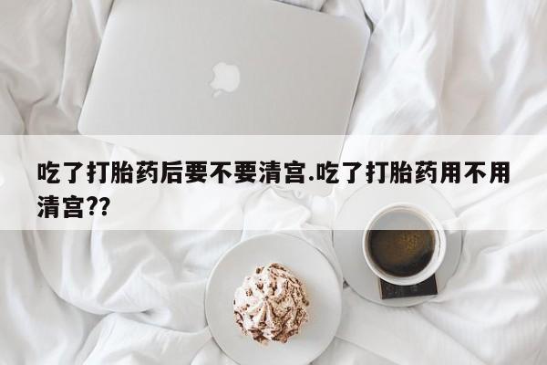 米非司酮购买渠道微信吃了打胎药后要不要清宫.吃了打胎药用不用清宫?？
