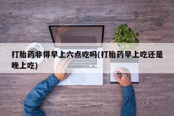 米非司酮购买渠道微信打胎药非得早上六点吃吗(打胎药早上吃还是晚上吃)