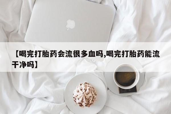 米非司酮购买渠道微信【喝完打胎药会流很多血吗,喝完打胎药能流干净吗】