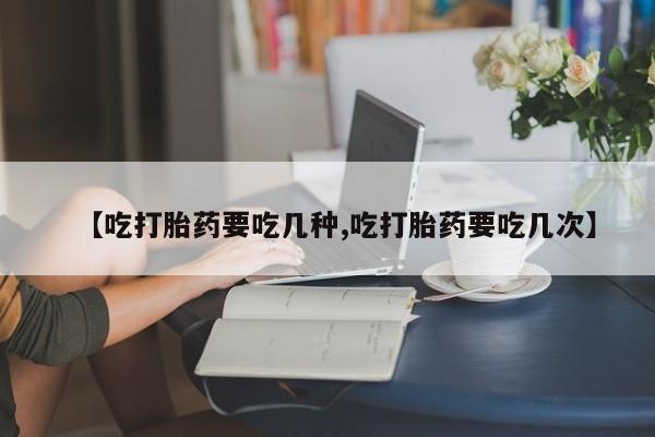 米非司酮购买渠道微信【吃打胎药要吃几种,吃打胎药要吃几次】