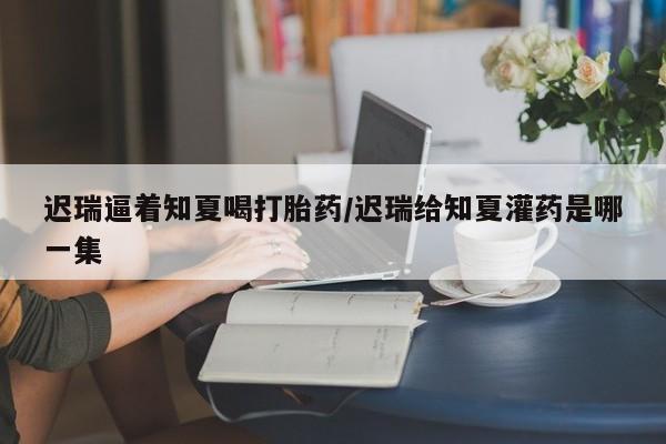 米非司酮购买渠道微信迟瑞逼着知夏喝打胎药/迟瑞给知夏灌药是哪一集