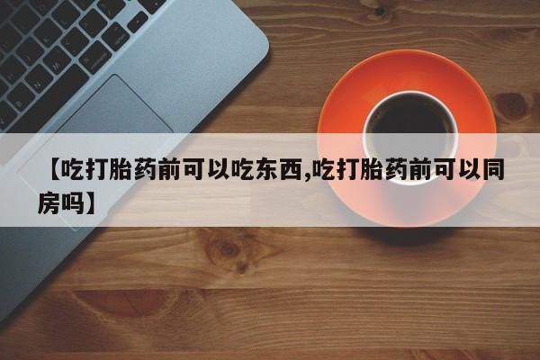 米非司酮购买渠道微信【吃打胎药前可以吃东西,吃打胎药前可以同房吗】