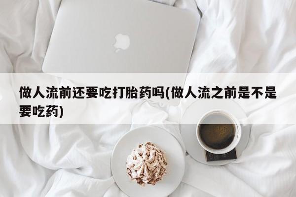 米非司酮购买渠道微信做人流前还要吃打胎药吗(做人流之前是不是要吃药)