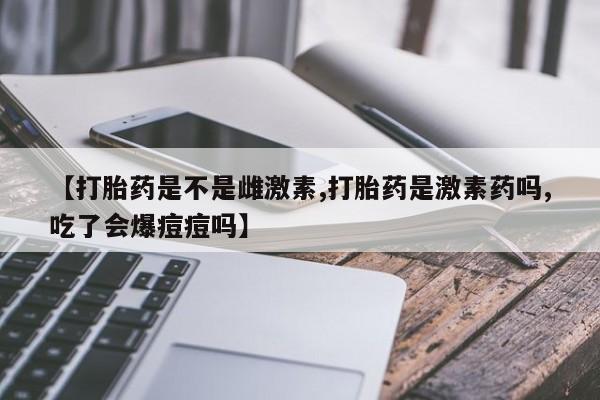 米非司酮购买渠道微信【打胎药是不是雌激素,打胎药是激素药吗,吃了会爆痘痘吗】