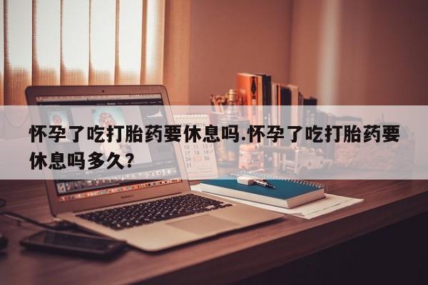 米非司酮购买渠道微信怀孕了吃打胎药要休息吗.怀孕了吃打胎药要休息吗多久？