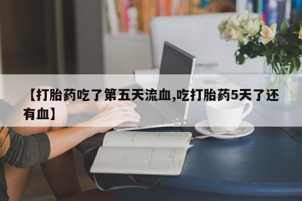 米非司酮购买渠道微信【打胎药吃了第五天流血,吃打胎药5天了还有血】