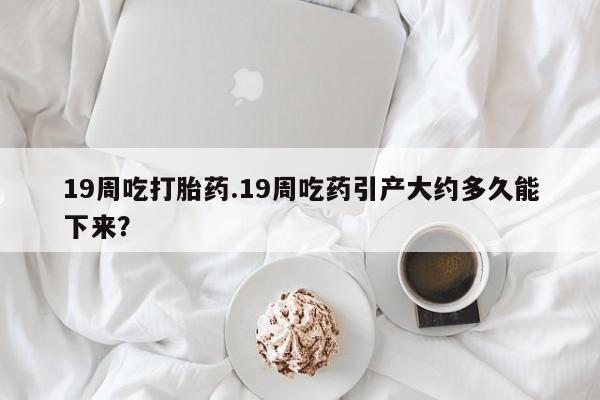 米非司酮购买渠道微信19周吃打胎药.19周吃药引产大约多久能下来？