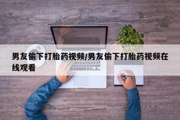 米非司酮购买渠道微信男友偷下打胎药视频/男友偷下打胎药视频在线观看