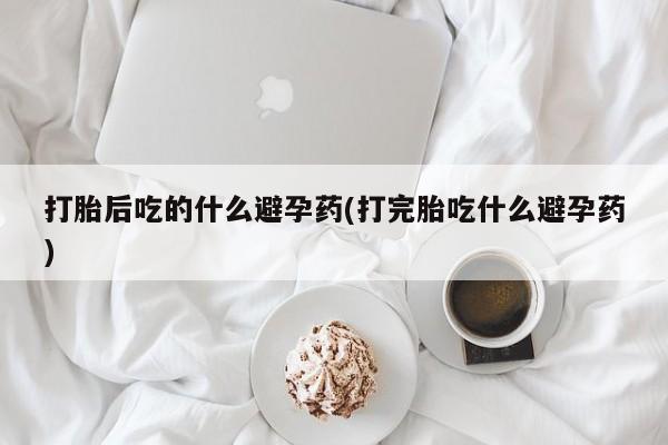 米非司酮购买渠道微信打胎后吃的什么避孕药(打完胎吃什么避孕药)